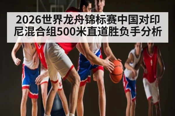 2026世界龙舟锦标赛中国对印尼混合组500米直道胜负手分析